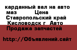 карданный вал на авто маз 54329 › Цена ­ 2 000 - Ставропольский край, Кисловодск г. Авто » Продажа запчастей   